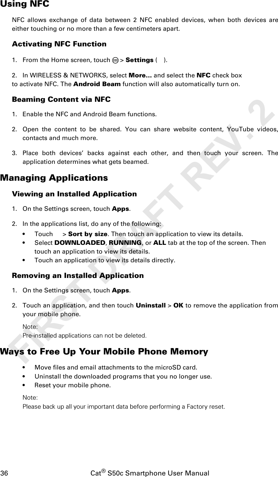 36                                           Cat® S50c Smartphone User ManualUsing NFCNFC allows exchange of data between 2 NFC enabled devices, when both devices areeither touching or no more than a few centimeters apart.Activating NFC Function1. From the Home screen, touch   &gt; Settings ().2. In WIRELESS &amp; NETWORKS, select More... and select the NFC check box to activate NFC. The Android Beam function will also automatically turn on.Beaming Content via NFC1. Enable the NFC and Android Beam functions.2. Open the content to be shared. You can share website content, YouTube videos,contacts and much more.3. Place both devices’ backs against each other, and then touch your screen. Theapplication determines what gets beamed.Managing ApplicationsViewing an Installed Application1. On the Settings screen, touch Apps.2. In the applications list, do any of the following:• Touch  &gt; Sort by size. Then touch an application to view its details.• Select DOWNLOADED, RUNNING, or ALL tab at the top of the screen. Then touch an application to view its details.• Touch an application to view its details directly.Removing an Installed Application1. On the Settings screen, touch Apps.2. Touch an application, and then touch Uninstall &gt; OK to remove the application fromyour mobile phone.Note:Pre-installed applications can not be deleted.Ways to Free Up Your Mobile Phone Memory• Move files and email attachments to the microSD card.• Uninstall the downloaded programs that you no longer use.• Reset your mobile phone.Note:Please back up all your important data before performing a Factory reset.FIRST DRAFT REV. 2