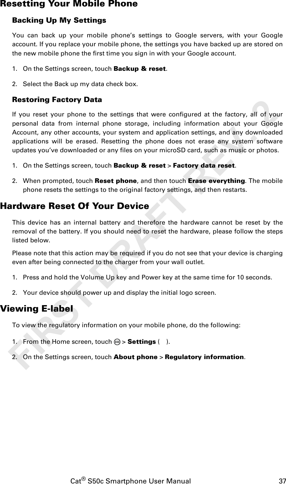 Cat® S50c Smartphone User Manual                                             37Resetting Your Mobile PhoneBacking Up My SettingsYou can back up your mobile phone’s settings to Google servers, with your Googleaccount. If you replace your mobile phone, the settings you have backed up are stored onthe new mobile phone the first time you sign in with your Google account.1. On the Settings screen, touch Backup &amp; reset.2. Select the Back up my data check box.Restoring Factory DataIf you reset your phone to the settings that were configured at the factory, all of yourpersonal data from internal phone storage, including information about your GoogleAccount, any other accounts, your system and application settings, and any downloadedapplications will be erased. Resetting the phone does not erase any system softwareupdates you’ve downloaded or any files on your microSD card, such as music or photos.1. On the Settings screen, touch Backup &amp; reset &gt; Factory data reset.2. When prompted, touch Reset phone, and then touch Erase everything. The mobilephone resets the settings to the original factory settings, and then restarts.Hardware Reset Of Your DeviceThis device has an internal battery and therefore the hardware cannot be reset by theremoval of the battery. If you should need to reset the hardware, please follow the stepslisted below.Please note that this action may be required if you do not see that your device is chargingeven after being connected to the charger from your wall outlet.1. Press and hold the Volume Up key and Power key at the same time for 10 seconds.2. Your device should power up and display the initial logo screen.Viewing E-labelTo view the regulatory information on your mobile phone, do the following:1. From the Home screen, touch   &gt; Settings ().2. On the Settings screen, touch About phone &gt; Regulatory information.FIRST DRAFT REV. 2