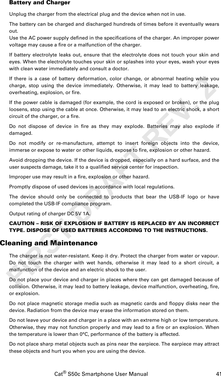 Cat® S50c Smartphone User Manual                                             41Battery and ChargerUnplug the charger from the electrical plug and the device when not in use.The battery can be charged and discharged hundreds of times before it eventually wearsout.Use the AC power supply defined in the specifications of the charger. An improper powervoltage may cause a fire or a malfunction of the charger.If battery electrolyte leaks out, ensure that the electrolyte does not touch your skin andeyes. When the electrolyte touches your skin or splashes into your eyes, wash your eyeswith clean water immediately and consult a doctor.If there is a case of battery deformation, color change, or abnormal heating while youcharge, stop using the device immediately. Otherwise, it may lead to battery leakage,overheating, explosion, or fire.If the power cable is damaged (for example, the cord is exposed or broken), or the plugloosens, stop using the cable at once. Otherwise, it may lead to an electric shock, a shortcircuit of the charger, or a fire.Do not dispose of device in fire as they may explode. Batteries may also explode ifdamaged.Do not modify or re-manufacture, attempt to insert foreign objects into the device,immerse or expose to water or other liquids, expose to fire, explosion or other hazard.Avoid dropping the device. If the device is dropped, especially on a hard surface, and theuser suspects damage, take it to a qualified service center for inspection.Improper use may result in a fire, explosion or other hazard.Promptly dispose of used devices in accordance with local regulations.The device should only be connected to products that bear the USB-IF logo or havecompleted the USB-IF compliance program.Output rating of charger DC 5V 1A.CAUTION ă RISK OF EXPLOSION IF BATTERY IS REPLACED BY AN INCORRECTTYPE. DISPOSE OF USED BATTERIES ACCORDING TO THE INSTRUCTIONS.Cleaning and MaintenanceThe charger is not water-resistant. Keep it dry. Protect the charger from water or vapour.Do not touch the charger with wet hands, otherwise it may lead to a short circuit, amalfunction of the device and an electric shock to the user.Do not place your device and charger in places where they can get damaged because ofcollision. Otherwise, it may lead to battery leakage, device malfunction, overheating, fire,or explosion.Do not place magnetic storage media such as magnetic cards and floppy disks near thedevice. Radiation from the device may erase the information stored on them.Do not leave your device and charger in a place with an extreme high or low temperature.Otherwise, they may not function properly and may lead to a fire or an explosion. Whenthe temperature is lower than 0°C, performance of the battery is affected.Do not place sharp metal objects such as pins near the earpiece. The earpiece may attractthese objects and hurt you when you are using the device.FIRST DRAFT REV. 2