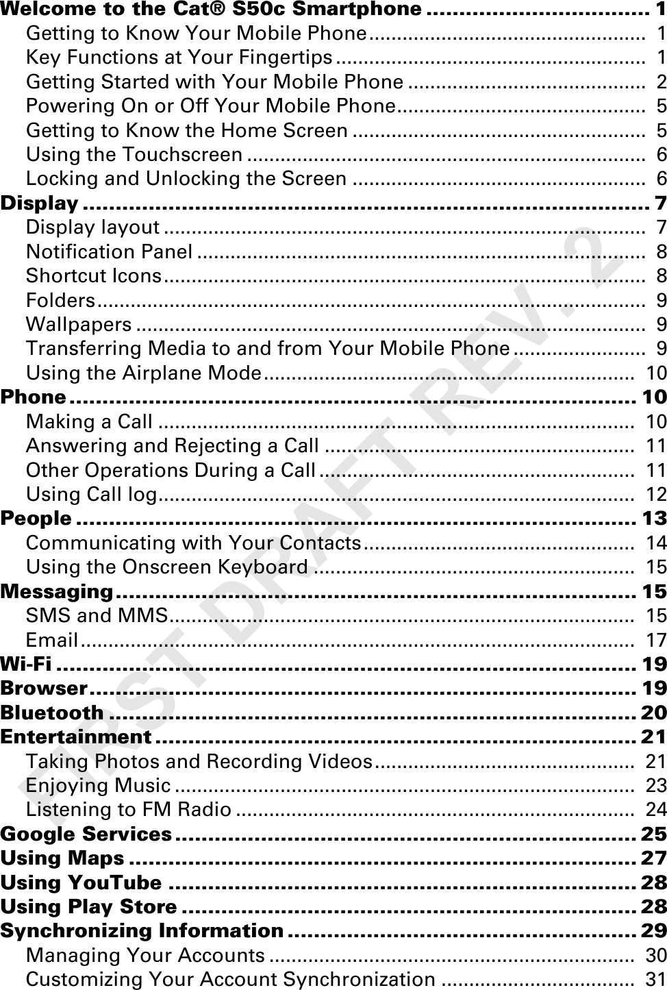 Welcome to the Cat® S50c Smartphone .................................. 1Getting to Know Your Mobile Phone..................................................  1Key Functions at Your Fingertips ........................................................  1Getting Started with Your Mobile Phone ...........................................  2Powering On or Off Your Mobile Phone.............................................  5Getting to Know the Home Screen .....................................................  5Using the Touchscreen ........................................................................  6Locking and Unlocking the Screen .....................................................  6Display ...................................................................................... 7Display layout .......................................................................................  7Notification Panel .................................................................................  8Shortcut Icons.......................................................................................  8Folders...................................................................................................  9Wallpapers ............................................................................................  9Transferring Media to and from Your Mobile Phone ........................  9Using the Airplane Mode...................................................................  10Phone...................................................................................... 10Making a Call ......................................................................................  10Answering and Rejecting a Call ........................................................  11Other Operations During a Call .........................................................  11Using Call log......................................................................................  12People ..................................................................................... 13Communicating with Your Contacts.................................................  14Using the Onscreen Keyboard ..........................................................  15Messaging............................................................................... 15SMS and MMS....................................................................................  15Email....................................................................................................  17Wi-Fi ........................................................................................ 19Browser................................................................................... 19Bluetooth ................................................................................ 20Entertainment ......................................................................... 21Taking Photos and Recording Videos...............................................  21Enjoying Music ...................................................................................  23Listening to FM Radio ........................................................................  24Google Services ...................................................................... 25Using Maps ............................................................................. 27Using YouTube ....................................................................... 28Using Play Store ..................................................................... 28Synchronizing Information ..................................................... 29Managing Your Accounts ..................................................................  30Customizing Your Account Synchronization ...................................  31FIRST DRAFT REV. 2