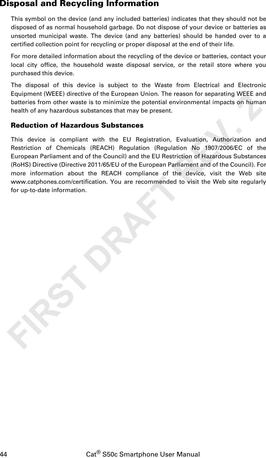 44                                           Cat® S50c Smartphone User ManualDisposal and Recycling InformationThis symbol on the device (and any included batteries) indicates that they should not bedisposed of as normal household garbage. Do not dispose of your device or batteries asunsorted municipal waste. The device (and any batteries) should be handed over to acertified collection point for recycling or proper disposal at the end of their life.For more detailed information about the recycling of the device or batteries, contact yourlocal city office, the household waste disposal service, or the retail store where youpurchased this device.The disposal of this device is subject to the Waste from Electrical and ElectronicEquipment (WEEE) directive of the European Union. The reason for separating WEEE andbatteries from other waste is to minimize the potential environmental impacts on humanhealth of any hazardous substances that may be present.Reduction of Hazardous SubstancesThis device is compliant with the EU Registration, Evaluation, Authorization andRestriction of Chemicals (REACH) Regulation (Regulation No 1907/2006/EC of theEuropean Parliament and of the Council) and the EU Restriction of Hazardous Substances(RoHS) Directive (Directive 2011/65/EU of the European Parliament and of the Council). Formore information about the REACH compliance of the device, visit the Web sitewww.catphones.com/certification. You are recommended to visit the Web site regularlyfor up-to-date information.FIRST DRAFT REV. 2