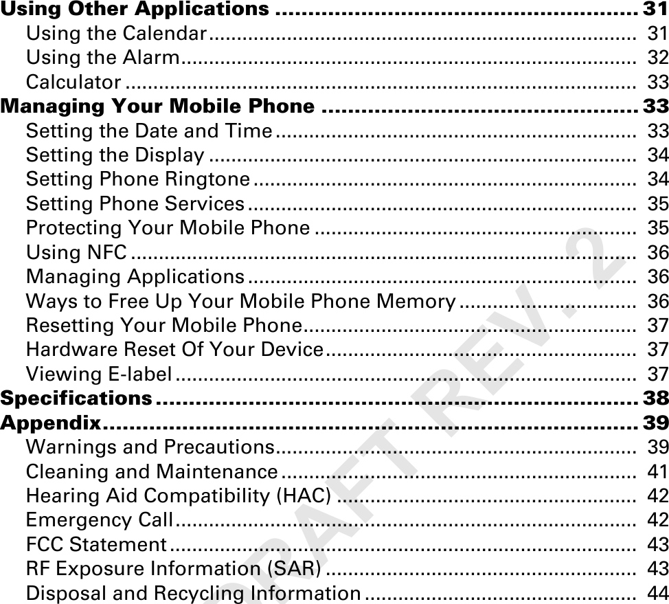 Using Other Applications ....................................................... 31Using the Calendar.............................................................................  31Using the Alarm..................................................................................  32Calculator ............................................................................................  33Managing Your Mobile Phone ................................................ 33Setting the Date and Time .................................................................  33Setting the Display .............................................................................  34Setting Phone Ringtone .....................................................................  34Setting Phone Services ......................................................................  35Protecting Your Mobile Phone ..........................................................  35Using NFC ...........................................................................................  36Managing Applications ......................................................................  36Ways to Free Up Your Mobile Phone Memory ................................  36Resetting Your Mobile Phone............................................................  37Hardware Reset Of Your Device........................................................  37Viewing E-label ...................................................................................  37Specifications ......................................................................... 38Appendix................................................................................. 39Warnings and Precautions.................................................................  39Cleaning and Maintenance ................................................................  41Hearing Aid Compatibility (HAC) ......................................................  42Emergency Call...................................................................................  42FCC Statement ....................................................................................  43RF Exposure Information (SAR) ........................................................  43Disposal and Recycling Information .................................................  44FIRST DRAFT REV. 2