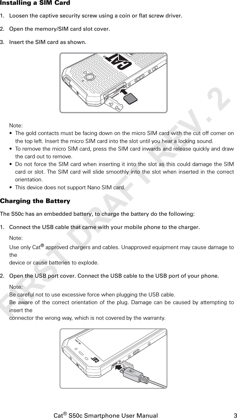 Cat® S50c Smartphone User Manual                                             3Installing a SIM Card1. Loosen the captive security screw using a coin or flat screw driver.2. Open the memory/SIM card slot cover.3. Insert the SIM card as shown.Note:• The gold contacts must be facing down on the micro SIM card with the cut off corner onthe top left. Insert the micro SIM card into the slot until you hear a locking sound.• To remove the micro SIM card, press the SIM card inwards and release quickly and drawthe card out to remove.• Do not force the SIM card when inserting it into the slot as this could damage the SIMcard or slot. The SIM card will slide smoothly into the slot when inserted in the correctorientation.• This device does not support Nano SIM card.Charging the BatteryThe S50c has an embedded battery, to charge the battery do the following:1. Connect the USB cable that came with your mobile phone to the charger.Note:Use only Cat® approved chargers and cables. Unapproved equipment may cause damage tothedevice or cause batteries to explode.2. Open the USB port cover. Connect the USB cable to the USB port of your phone.Note:Be careful not to use excessive force when plugging the USB cable.Be aware of the correct orientation of the plug. Damage can be caused by attempting toinsert theconnector the wrong way, which is not covered by the warranty.MIL SPECFIRST DRAFT REV. 2