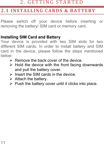     11   2. GETTING STAR TED                                        2.1 INSTALLING  CARDS &amp; BATTERY  Please  switch  off  your  device  before  inserting  or removing the battery/ SIM card or memory card.  Installing SIM Card and Battery Your  device  is  provided  with  two  SIM  slots  for  two different  SIM  cards.  In  order  to  install  battery  and  SIM card  in  the  device,  please  follow  the  steps  mentioned below:  Remove the back cover of the device.   Hold the device with the front facing downwards and pull the battery cover.   Insert the SIM cards in the device.   Attach the battery.   Push the battery cover until it clicks into place.  