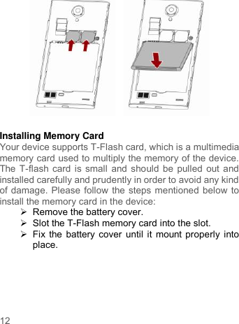     12        Installing Memory Card Your device supports T-Flash card, which is a multimedia memory card used to multiply the memory of the device. The T-flash card is small and should be pulled out and installed carefully and prudently in order to avoid any kind of damage. Please follow the steps mentioned below to install the memory card in the device:  Remove the battery cover.     Slot the T-Flash memory card into the slot.   Fix the battery cover until it mount properly into place.  