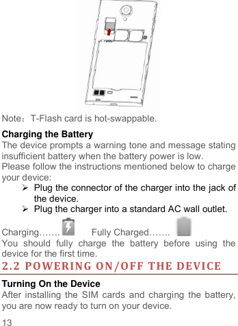     13    Note：T-Flash card is hot-swappable. Charging the Battery   The device prompts a warning tone and message stating insufficient battery when the battery power is low.     Please follow the instructions mentioned below to charge your device:   Plug the connector of the charger into the jack of the device.     Plug the charger into a standard AC wall outlet.   Charging…….  Fully Charged…….   You  should  fully  charge  the  battery  before  using  the device for the first time. 2.2 POWERING ON/OFF THE DEVICE  Turning On the Device After installing the SIM cards and charging the battery, you are now ready to turn on your device. 
