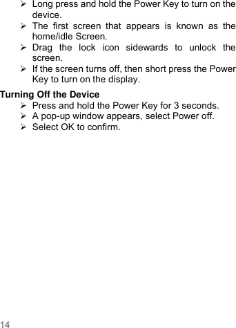     14     Long press and hold the Power Key to turn on the device.     The  first  screen  that  appears  is  known  as  the home/idle Screen.     Drag  the  lock  icon  sidewards  to  unlock  the screen.     If the screen turns off, then short press the Power Key to turn on the display.   Turning Off the Device   Press and hold the Power Key for 3 seconds.  A pop-up window appears, select Power off.   Select OK to confirm.  