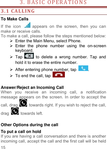     15   3. BASIC  OPERA TI ON S                                        3.1 CALLING To Make Calls If  the  icon    appears  on  the  screen,  then  you  can make or receive calls.   To make a call, please follow the steps mentioned below:   Enter the Main Menu, select Phone.     Enter  the  phone  number  using  the  on-screen keyboard.    Tap    to  delete  a  wrong  number.  Tap  and hold it to erase the entire number.   After entering phone number, tap  .   To end the call, tap      Answer/Reject an Incoming Call When  you  receive  an  incoming  call,  a  notification message appears on the screen. In order to accept the call, drag    towards right. If you wish to reject the call, drag   towards left.    Other Options during the call To put a call on hold   If you are having a call conversation and there is another incoming call, accept the call and the first call will be held 