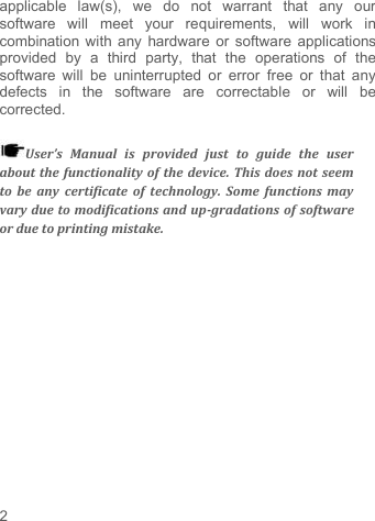     2   applicable  law(s),  we  do  not  warrant  that  any  our software  will  meet  your  requirements,  will  work  in combination with any hardware or software applications provided  by  a  third  party,  that  the  operations  of  the software  will  be  uninterrupted  or error  free  or  that  any defects  in  the  software  are  correctable  or  will  be corrected.  User’s  Manual  is  provided  just  to  guide  the  user about the functionality of the device. This does not seem to  be  any  certificate  of technology.  Some  functions may vary due to modifications and up-gradations of software or due to printing mistake. 