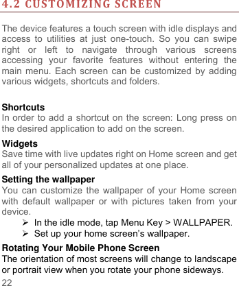     22     4.2 CUSTOMIZING SCREEN  The device features a touch screen with idle displays and access  to  utilities  at  just  one-touch.  So  you  can  swipe right  or  left  to  navigate  through  various  screens accessing  your  favorite  features  without  entering  the main menu. Each screen can be customized by adding various widgets, shortcuts and folders.    Shortcuts In order to add a shortcut on the screen: Long press on the desired application to add on the screen. Widgets Save time with live updates right on Home screen and get all of your personalized updates at one place.   Setting the wallpaper You can customize the wallpaper of your Home screen with  default wallpaper  or  with  pictures taken  from  your device.   In the idle mode, tap Menu Key &gt; WALLPAPER.  Set up your home screen‟s wallpaper. Rotating Your Mobile Phone Screen The orientation of most screens will change to landscape or portrait view when you rotate your phone sideways. 