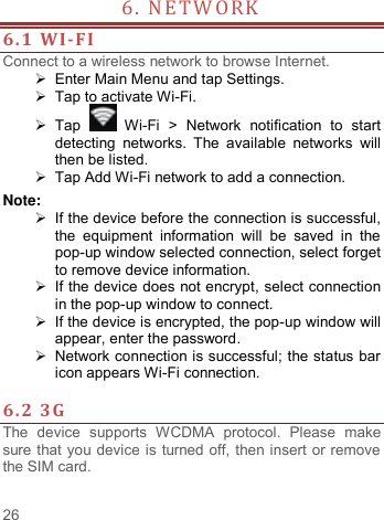     26   6. NETWORK                            6.1 WI-FI Connect to a wireless network to browse Internet.   Enter Main Menu and tap Settings.  Tap to activate Wi-Fi.  Tap   Wi-Fi  &gt;  Network  notification  to  start detecting  networks.  The  available  networks  will then be listed.  Tap Add Wi-Fi network to add a connection. Note:   If the device before the connection is successful, the  equipment  information  will  be  saved  in  the pop-up window selected connection, select forget to remove device information.   If the device does not encrypt, select connection in the pop-up window to connect.   If the device is encrypted, the pop-up window will appear, enter the password.  Network connection is successful; the status bar icon appears Wi-Fi connection.  6.2 3G   The  device  supports  WCDMA  protocol.  Please  make sure that you device is turned off, then insert or remove the SIM card.  