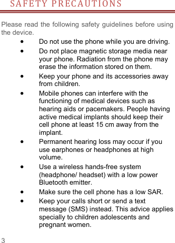     3   SA F ETY PRECAUTIONS       Please read the following safety guidelines before using the device.    Do not use the phone while you are driving.    Do not place magnetic storage media near your phone. Radiation from the phone may erase the information stored on them.  Keep your phone and its accessories away from children.    Mobile phones can interfere with the functioning of medical devices such as hearing aids or pacemakers. People having active medical implants should keep their cell phone at least 15 cm away from the implant.  Permanent hearing loss may occur if you use earphones or headphones at high volume.    Use a wireless hands-free system (headphone/ headset) with a low power Bluetooth emitter.  Make sure the cell phone has a low SAR.  Keep your calls short or send a text message (SMS) instead. This advice applies specially to children adolescents and pregnant women. 