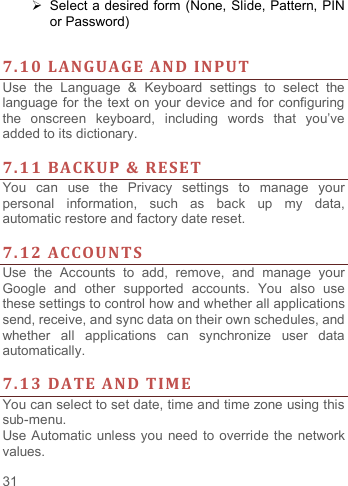     31     Select a desired form (None, Slide, Pattern, PIN   or Password)   7.10 LANGUAGE AND INPUT Use  the  Language  &amp;  Keyboard  settings  to  select  the language for the text on your device and for configuring the  onscreen  keyboard,  including  words  that  you‟ve added to its dictionary.    7.11 BACKUP &amp; RESET   You  can  use  the  Privacy  settings  to  manage  your personal  information,  such  as  back  up  my data, automatic restore and factory date reset.  7.12 ACCOUNTS Use  the  Accounts  to  add,  remove,  and  manage  your Google  and  other  supported  accounts.  You  also  use these settings to control how and whether all applications send, receive, and sync data on their own schedules, and whether  all  applications  can  synchronize  user  data automatically.    7.13 DATE AND TIME You can select to set date, time and time zone using this sub-menu.     Use Automatic unless you need to override the network values. 