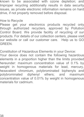     38   known  to  be  associated  with  ozone  depletion;  and Improper  recycling  additionally  results  in  data  security issues, as private electronic information remains on hard drive, if not properly removed before disposal.      How to Recycle Please  get  your  electronics  products  recycled  only through  authorized  recyclers,  approved  by  Pollution Control  Board.  We  provide  facility  of  recycling  of  our products. For details of our collection centers, please visit our website or  call our customer care.    Help us to  GO GREEN.    Constitution of Hazardous Elements in your Device: Your  device  does  not  contain  the  following  hazardous elements in a proportion higher than the limits provided hereunder:  maximum  concentration  value  of  0.1%  by weight  in  homogenous  materials  for  lead,  mercury, hexavalent  chromium,  polybrominated  biphenyls  and polybrominated  diphenyl  ethers;  and  maximum concentration value of 0.01% by weight in homogenous materials for cadmium.        