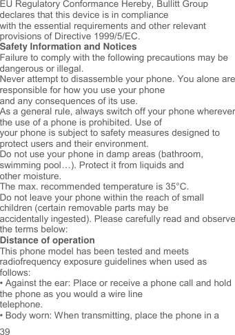     39   EU Regulatory Conformance Hereby, Bullitt Group declares that this device is in compliance with the essential requirements and other relevant provisions of Directive 1999/5/EC. Safety Information and Notices Failure to comply with the following precautions may be dangerous or illegal. Never attempt to disassemble your phone. You alone are responsible for how you use your phone and any consequences of its use. As a general rule, always switch off your phone wherever the use of a phone is prohibited. Use of your phone is subject to safety measures designed to protect users and their environment. Do not use your phone in damp areas (bathroom, swimming pool…). Protect it from liquids and other moisture. The max. recommended temperature is 35°C. Do not leave your phone within the reach of small children (certain removable parts may be accidentally ingested). Please carefully read and observe the terms below: Distance of operation This phone model has been tested and meets radiofrequency exposure guidelines when used as follows: • Against the ear: Place or receive a phone call and hold the phone as you would a wire line telephone. • Body worn: When transmitting, place the phone in a 