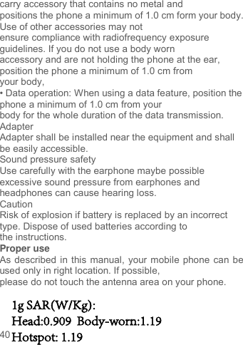 40carry accessory that contains no metal and positions the phone a minimum of 1.0 cm form your body. Use of other accessories may not ensure compliance with radiofrequency exposure guidelines. If you do not use a body worn accessory and are not holding the phone at the ear, position the phone a minimum of 1.0 cm from your body, • Data operation: When using a data feature, position the phone a minimum of 1.0 cm from your body for the whole duration of the data transmission. Adapter Adapter shall be installed near the equipment and shall be easily accessible. Sound pressure safety Use carefully with the earphone maybe possible excessive sound pressure from earphones and headphones can cause hearing loss. Caution Risk of explosion if battery is replaced by an incorrect type. Dispose of used batteries according to the instructions. Proper use As described in this manual, your mobile phone can be used only in right location. If possible, please do not touch the antenna area on your phone. 1g SAR(W/Kg):Head:0.909  Body-worn:1.19Hotspot: 1.19