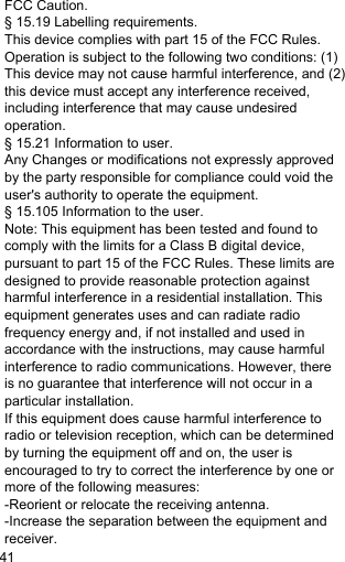 FCC Caution. § 15.19 Labelling requirements. This device complies with part 15 of the FCC Rules. Operation is subject to the following two conditions: (1) This device may not cause harmful interference, and (2) this device must accept any interference received, including interference that may cause undesired operation. § 15.21 Information to user. Any Changes or modifications not expressly approved by the party responsible for compliance could void the user&apos;s authority to operate the equipment. § 15.105 Information to the user. Note: This equipment has been tested and found to comply with the limits for a Class B digital device, pursuant to part 15 of the FCC Rules. These limits are designed to provide reasonable protection against harmful interference in a residential installation. This equipment generates uses and can radiate radio frequency energy and, if not installed and used in accordance with the instructions, may cause harmful interference to radio communications. However, there is no guarantee that interference will not occur in a particular installation. If this equipment does cause harmful interference to radio or television reception, which can be determined by turning the equipment off and on, the user is encouraged to try to correct the interference by one or more of the following measures: -Reorient or relocate the receiving antenna. -Increase the separation between the equipment and receiver. 41