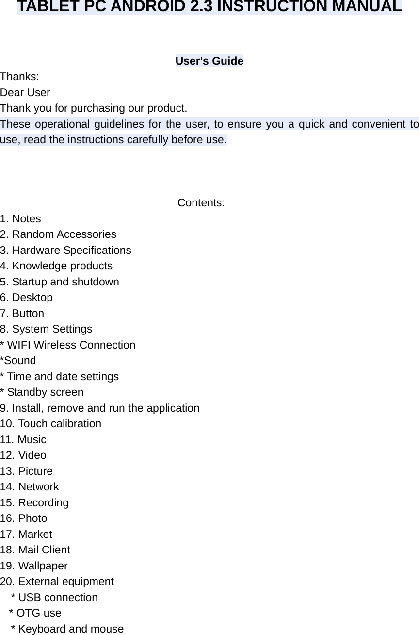 TABLET PC ANDROID 2.3 INSTRUCTION MANUAL  User&apos;s Guide Thanks: Dear User Thank you for purchasing our product. These operational guidelines for the user, to ensure you a quick and convenient to use, read the instructions carefully before use.   Contents: 1. Notes 2. Random Accessories   3. Hardware Specifications 4. Knowledge products 5. Startup and shutdown 6. Desktop 7. Button 8. System Settings * WIFI Wireless Connection *Sound * Time and date settings * Standby screen 9. Install, remove and run the application 10. Touch calibration 11. Music 12. Video 13. Picture 14. Network 15. Recording 16. Photo 17. Market 18. Mail Client 19. Wallpaper 20. External equipment   * USB connection    * OTG use     * Keyboard and mouse    