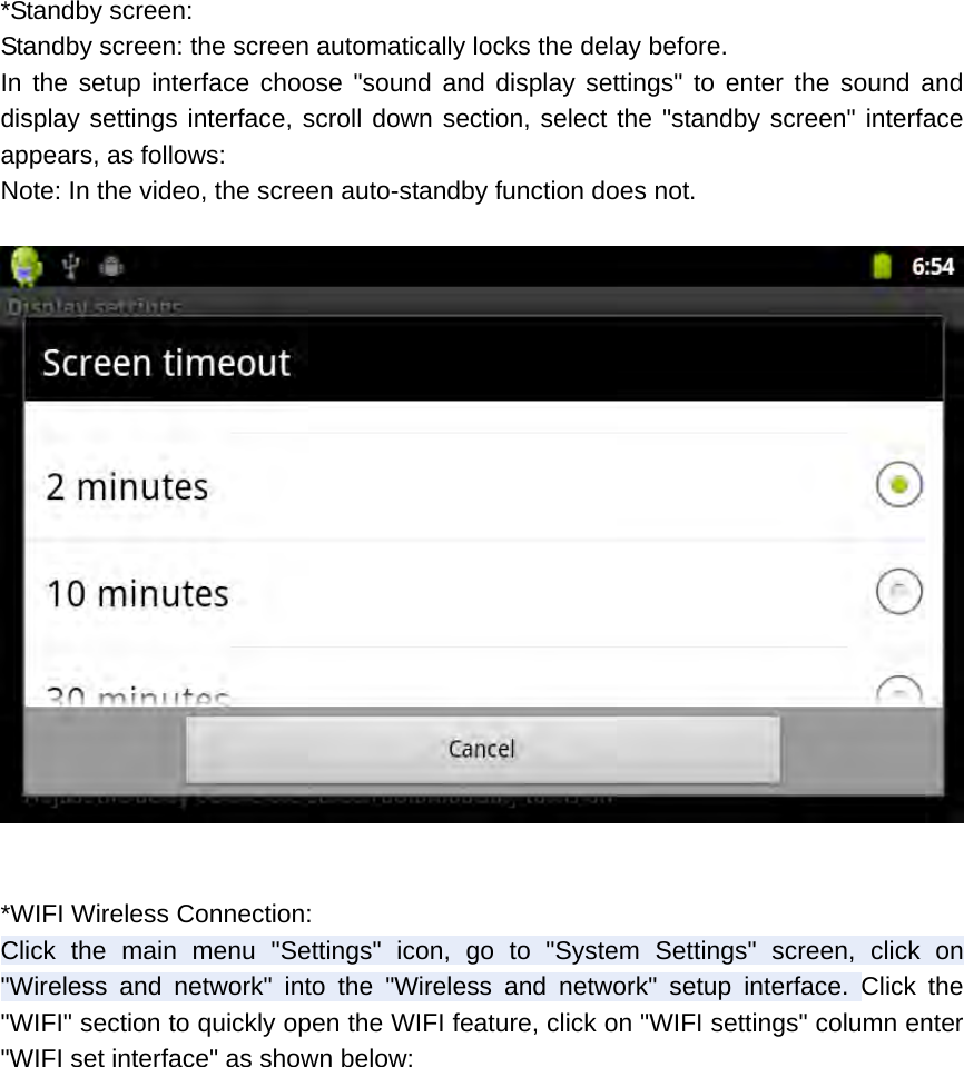 *Standby screen: Standby screen: the screen automatically locks the delay before. In the setup interface choose &quot;sound and display settings&quot; to enter the sound and display settings interface, scroll down section, select the &quot;standby screen&quot; interface appears, as follows: Note: In the video, the screen auto-standby function does not.    *WIFI Wireless Connection: Click the main menu &quot;Settings&quot; icon, go to &quot;System Settings&quot; screen, click on &quot;Wireless and network&quot; into the &quot;Wireless and network&quot; setup interface. Click the &quot;WIFI&quot; section to quickly open the WIFI feature, click on &quot;WIFI settings&quot; column enter &quot;WIFI set interface&quot; as shown below:  