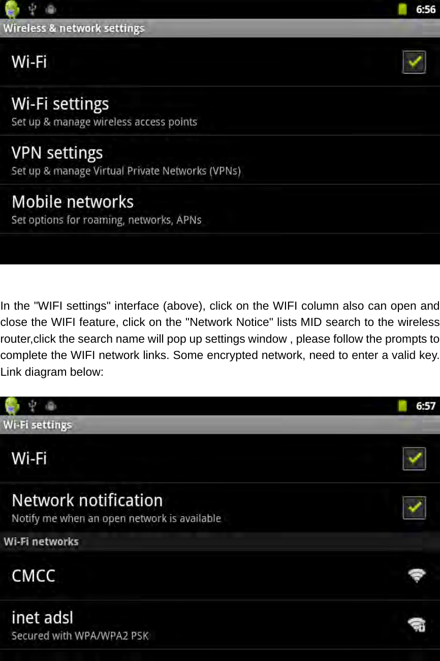   In the &quot;WIFI settings&quot; interface (above), click on the WIFI column also can open and close the WIFI feature, click on the &quot;Network Notice&quot; lists MID search to the wireless router,click the search name will pop up settings window , please follow the prompts to complete the WIFI network links. Some encrypted network, need to enter a valid key. Link diagram below:    