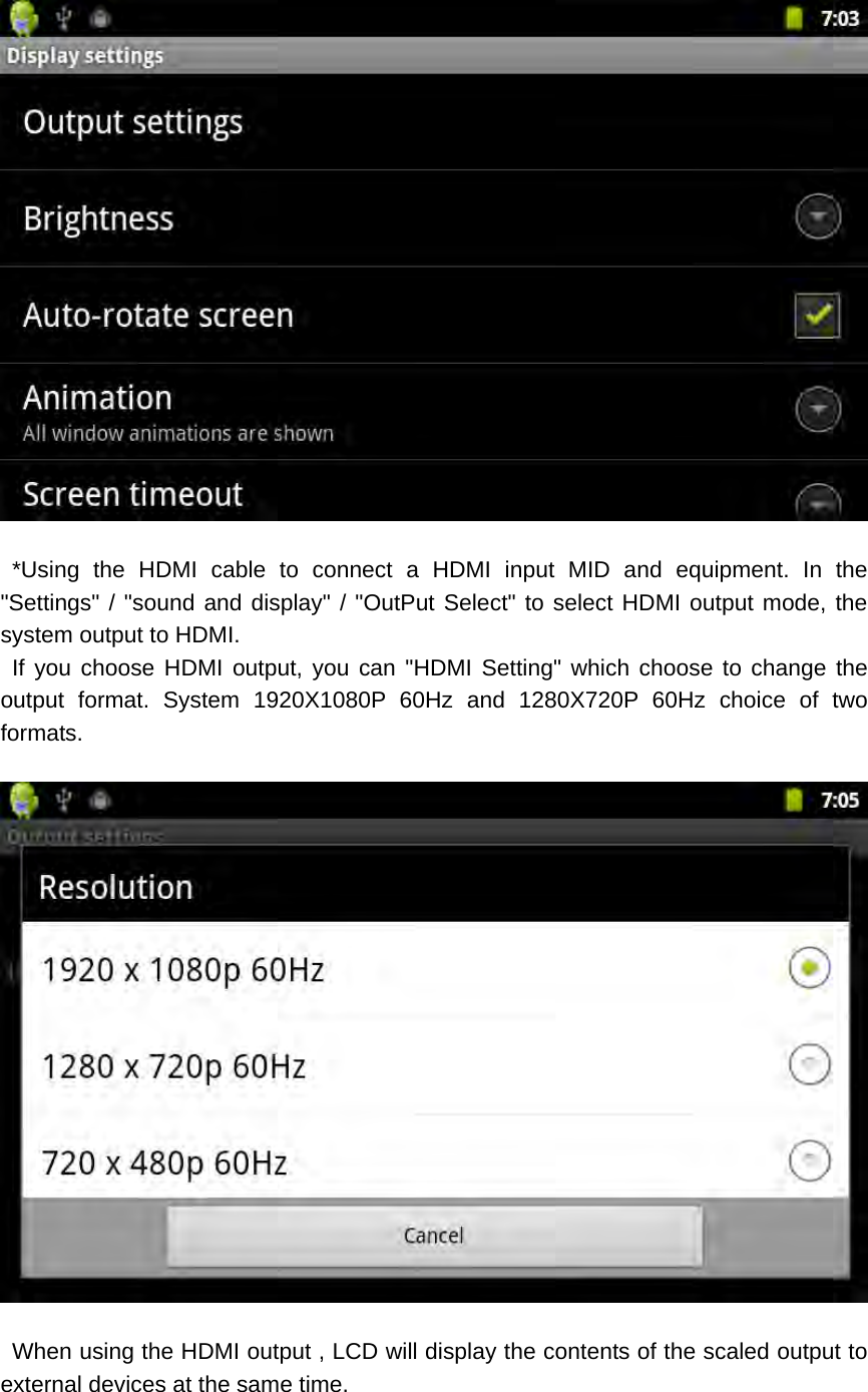   *Using the HDMI cable to connect a HDMI input MID and equipment. In the &quot;Settings&quot; / &quot;sound and display&quot; / &quot;OutPut Select&quot; to select HDMI output mode, the system output to HDMI. If you choose HDMI output, you can &quot;HDMI Setting&quot; which choose to change the output format. System 1920X1080P 60Hz and 1280X720P 60Hz choice of two formats.    When using the HDMI output , LCD will display the contents of the scaled output to external devices at the same time.  