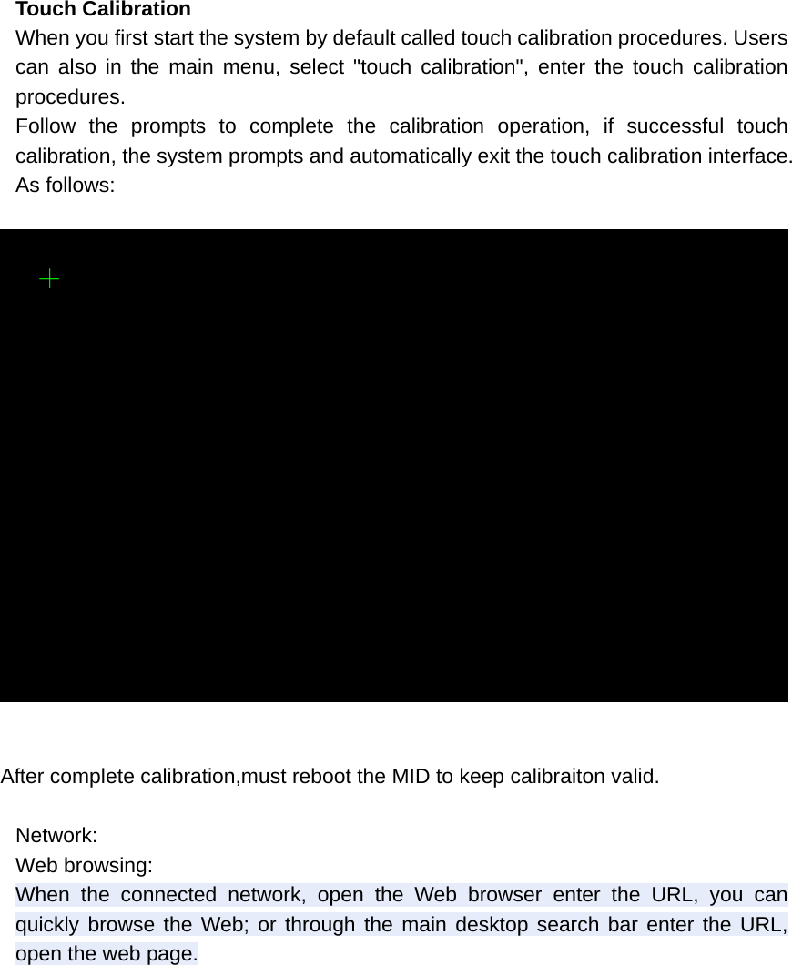  Touch Calibration When you first start the system by default called touch calibration procedures. Users can also in the main menu, select &quot;touch calibration&quot;, enter the touch calibration procedures. Follow the prompts to complete the calibration operation, if successful touch calibration, the system prompts and automatically exit the touch calibration interface. As follows:    After complete calibration,must reboot the MID to keep calibraiton valid.  Network: Web browsing: When the connected network, open the Web browser enter the URL, you can quickly browse the Web; or through the main desktop search bar enter the URL, open the web page. 