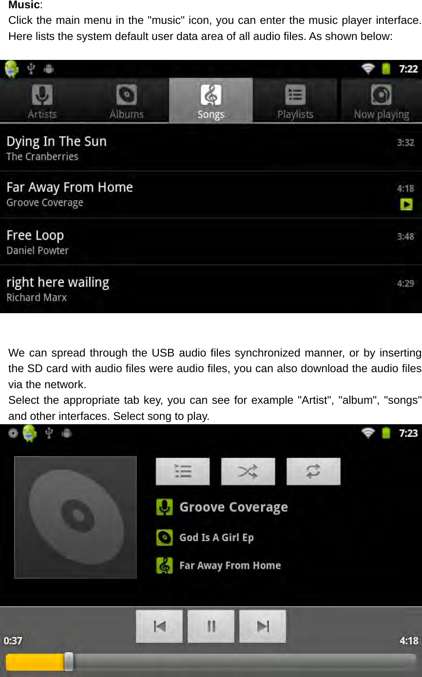 Music: Click the main menu in the &quot;music&quot; icon, you can enter the music player interface. Here lists the system default user data area of all audio files. As shown below:    We can spread through the USB audio files synchronized manner, or by inserting the SD card with audio files were audio files, you can also download the audio files via the network. Select the appropriate tab key, you can see for example &quot;Artist&quot;, &quot;album&quot;, &quot;songs&quot; and other interfaces. Select song to play.   