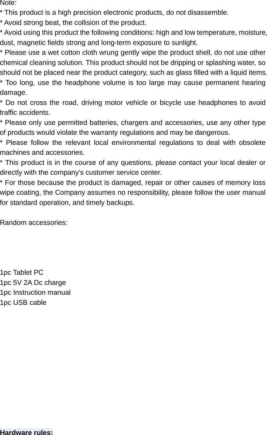 Note:  * This product is a high precision electronic products, do not disassemble.   * Avoid strong beat, the collision of the product.   * Avoid using this product the following conditions: high and low temperature, moisture, dust, magnetic fields strong and long-term exposure to sunlight.   * Please use a wet cotton cloth wrung gently wipe the product shell, do not use other chemical cleaning solution. This product should not be dripping or splashing water, so should not be placed near the product category, such as glass filled with a liquid items.   * Too long, use the headphone volume is too large may cause permanent hearing damage.  * Do not cross the road, driving motor vehicle or bicycle use headphones to avoid traffic accidents.   * Please only use permitted batteries, chargers and accessories, use any other type of products would violate the warranty regulations and may be dangerous.   * Please follow the relevant local environmental regulations to deal with obsolete machines and accessories.   * This product is in the course of any questions, please contact your local dealer or directly with the company&apos;s customer service center.   * For those because the product is damaged, repair or other causes of memory loss wipe coating, the Company assumes no responsibility, please follow the user manual for standard operation, and timely backups.    Random accessories:     1pc Tablet PC 1pc 5V 2A Dc charge 1pc Instruction manual 1pc USB cable               Hardware rules: 
