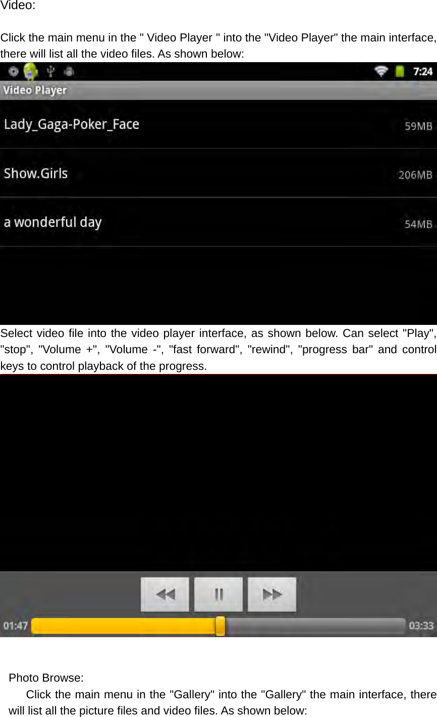 Video:  Click the main menu in the &quot; Video Player &quot; into the &quot;Video Player&quot; the main interface, there will list all the video files. As shown below:  Select video file into the video player interface, as shown below. Can select &quot;Play&quot;, &quot;stop&quot;, &quot;Volume +&quot;, &quot;Volume -&quot;, &quot;fast forward&quot;, &quot;rewind&quot;, &quot;progress bar&quot; and control keys to control playback of the progress.   Photo Browse:       Click the main menu in the &quot;Gallery&quot; into the &quot;Gallery&quot; the main interface, there will list all the picture files and video files. As shown below: 