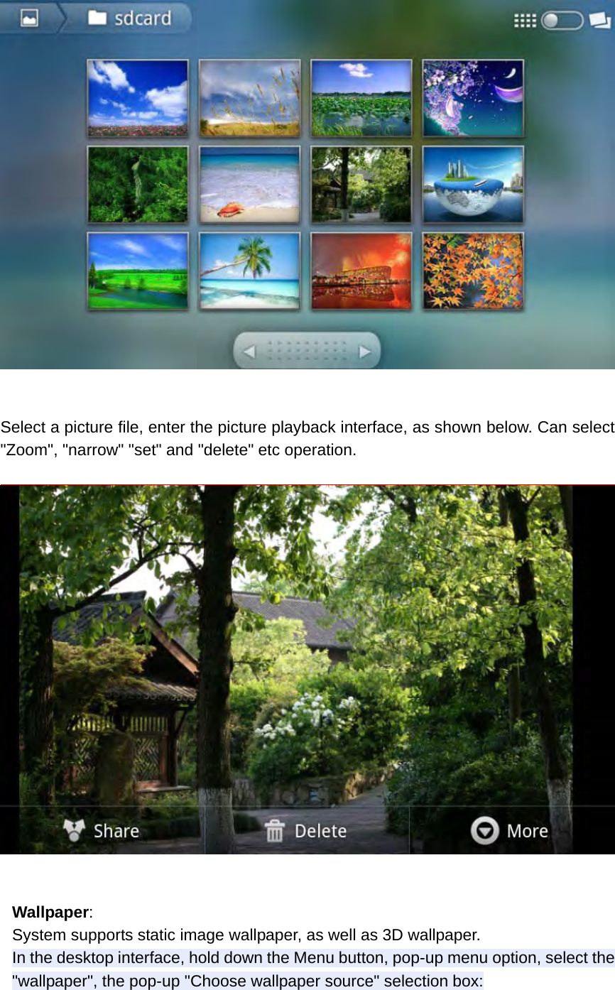   Select a picture file, enter the picture playback interface, as shown below. Can select &quot;Zoom&quot;, &quot;narrow&quot; &quot;set&quot; and &quot;delete&quot; etc operation.    Wallpaper: System supports static image wallpaper, as well as 3D wallpaper. In the desktop interface, hold down the Menu button, pop-up menu option, select the &quot;wallpaper&quot;, the pop-up &quot;Choose wallpaper source&quot; selection box: 