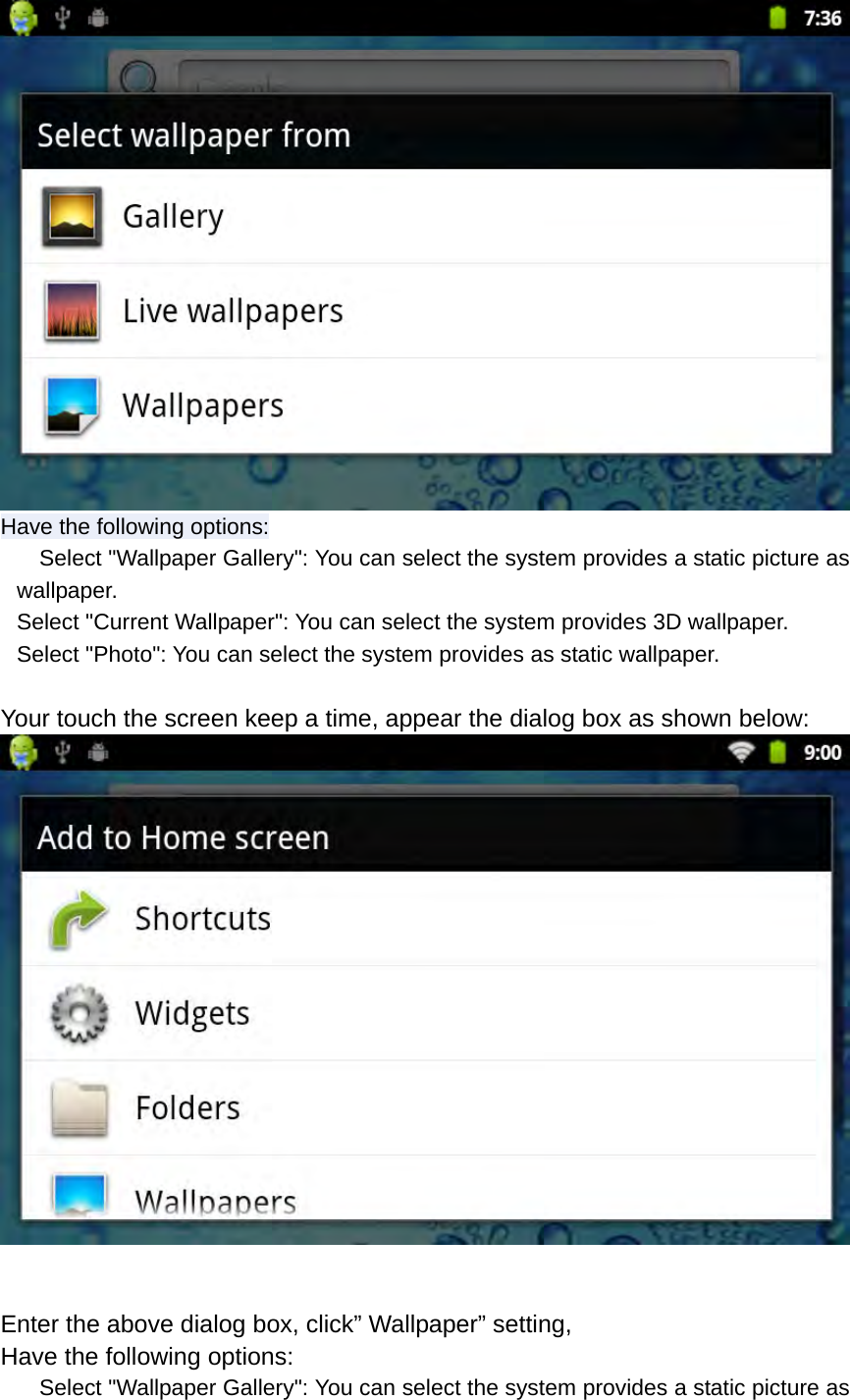  Have the following options:     Select &quot;Wallpaper Gallery&quot;: You can select the system provides a static picture as wallpaper. Select &quot;Current Wallpaper&quot;: You can select the system provides 3D wallpaper. Select &quot;Photo&quot;: You can select the system provides as static wallpaper.  Your touch the screen keep a time, appear the dialog box as shown below:   Enter the above dialog box, click” Wallpaper” setting, Have the following options:     Select &quot;Wallpaper Gallery&quot;: You can select the system provides a static picture as 