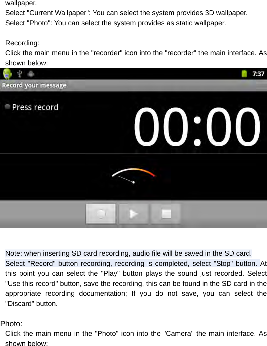 wallpaper. Select &quot;Current Wallpaper&quot;: You can select the system provides 3D wallpaper. Select &quot;Photo&quot;: You can select the system provides as static wallpaper.  Recording: Click the main menu in the &quot;recorder&quot; icon into the &quot;recorder&quot; the main interface. As shown below:   Note: when inserting SD card recording, audio file will be saved in the SD card. Select &quot;Record&quot; button recording, recording is completed, select &quot;Stop&quot; button. At this point you can select the &quot;Play&quot; button plays the sound just recorded. Select &quot;Use this record&quot; button, save the recording, this can be found in the SD card in the appropriate recording documentation; If you do not save, you can select the &quot;Discard&quot; button.  Photo: Click the main menu in the &quot;Photo&quot; icon into the &quot;Camera&quot; the main interface. As shown below: 