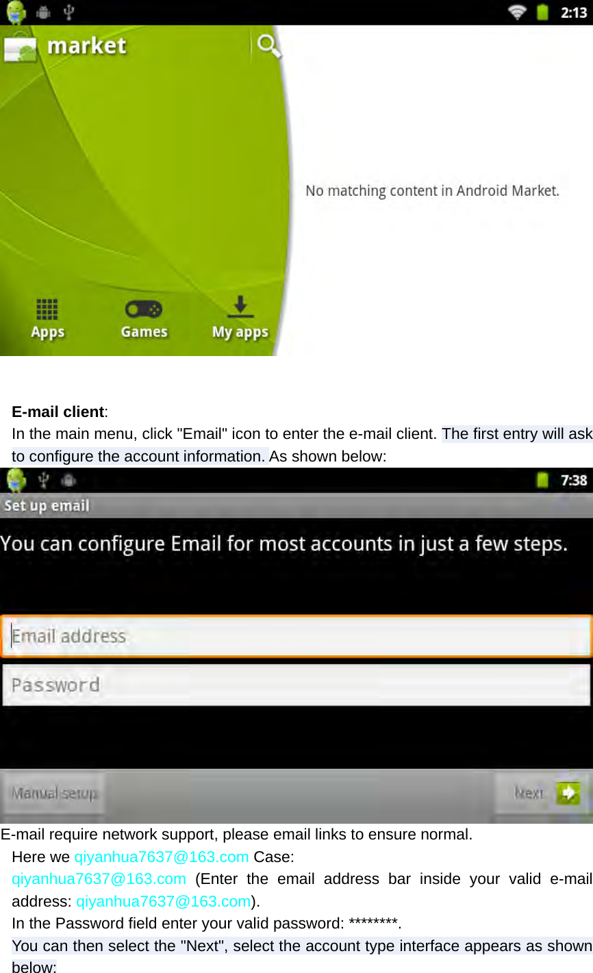   E-mail client: In the main menu, click &quot;Email&quot; icon to enter the e-mail client. The first entry will ask to configure the account information. As shown below:  E-mail require network support, please email links to ensure normal. Here we qiyanhua7637@163.com Case: qiyanhua7637@163.com (Enter the email address bar inside your valid e-mail address: qiyanhua7637@163.com). In the Password field enter your valid password: ********. You can then select the &quot;Next&quot;, select the account type interface appears as shown below: 