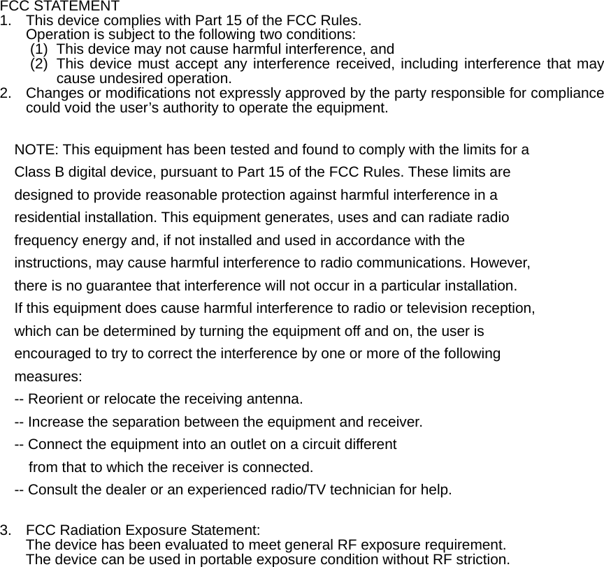  FCC STATEMENT 1.  This device complies with Part 15 of the FCC Rules. Operation is subject to the following two conditions: (1)  This device may not cause harmful interference, and (2)  This device must accept any interference received, including interference that may cause undesired operation. 2.  Changes or modifications not expressly approved by the party responsible for compliance could void the user’s authority to operate the equipment.  NOTE: This equipment has been tested and found to comply with the limits for a Class B digital device, pursuant to Part 15 of the FCC Rules. These limits are designed to provide reasonable protection against harmful interference in a residential installation. This equipment generates, uses and can radiate radio frequency energy and, if not installed and used in accordance with the instructions, may cause harmful interference to radio communications. However, there is no guarantee that interference will not occur in a particular installation. If this equipment does cause harmful interference to radio or television reception, which can be determined by turning the equipment off and on, the user is encouraged to try to correct the interference by one or more of the following measures: -- Reorient or relocate the receiving antenna. -- Increase the separation between the equipment and receiver. -- Connect the equipment into an outlet on a circuit different from that to which the receiver is connected. -- Consult the dealer or an experienced radio/TV technician for help.  3.  FCC Radiation Exposure Statement:  The device has been evaluated to meet general RF exposure requirement.   The device can be used in portable exposure condition without RF striction. 