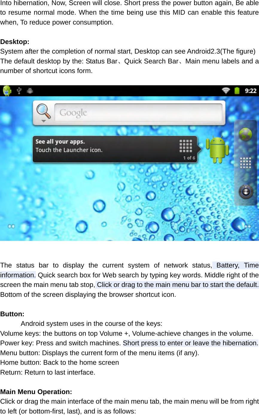 Into hibernation, Now, Screen will close. Short press the power button again, Be able to resume normal mode. When the time being use this MID can enable this feature when, To reduce power consumption.  Desktop: System after the completion of normal start, Desktop can see Android2.3(The figure) The default desktop by the: Status Bar、Quick Search Bar、Main menu labels and a number of shortcut icons form.    The status bar to display the current system of network status, Battery, Time information. Quick search box for Web search by typing key words. Middle right of the screen the main menu tab stop, Click or drag to the main menu bar to start the default. Bottom of the screen displaying the browser shortcut icon.    Button:       Android system uses in the course of the keys: Volume keys: the buttons on top Volume +, Volume-achieve changes in the volume. Power key: Press and switch machines. Short press to enter or leave the hibernation. Menu button: Displays the current form of the menu items (if any). Home button: Back to the home screen Return: Return to last interface.  Main Menu Operation: Click or drag the main interface of the main menu tab, the main menu will be from right to left (or bottom-first, last), and is as follows:  