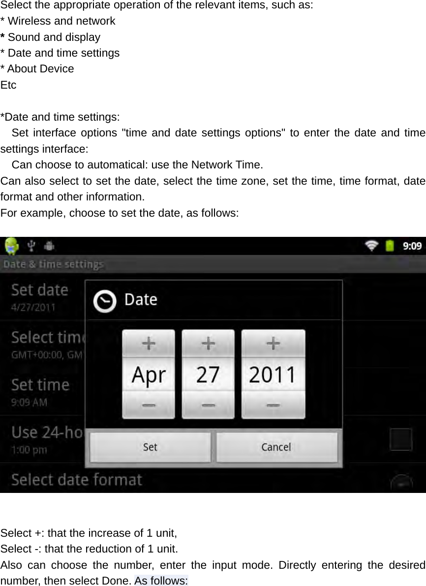  Select the appropriate operation of the relevant items, such as: * Wireless and network * Sound and display * Date and time settings * About Device Etc  *Date and time settings:   Set interface options &quot;time and date settings options&quot; to enter the date and time settings interface:     Can choose to automatical: use the Network Time. Can also select to set the date, select the time zone, set the time, time format, date format and other information. For example, choose to set the date, as follows:    Select +: that the increase of 1 unit, Select -: that the reduction of 1 unit. Also can choose the number, enter the input mode. Directly entering the desired number, then select Done. As follows:  