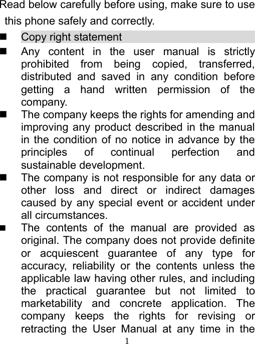   1Read below carefully before using, make sure to use this phone safely and correctly.     Copy right statement                            Any content in the user manual is strictly prohibited from being copied, transferred, distributed and saved in any condition before getting a hand written permission of the company.   The company keeps the rights for amending and improving any product described in the manual in the condition of no notice in advance by the principles of continual perfection and sustainable development.   The company is not responsible for any data or other loss and direct or indirect damages caused by any special event or accident under all circumstances.  The contents of the manual are provided as original. The company does not provide definite or acquiescent guarantee of any type for accuracy, reliability or the contents unless the applicable law having other rules, and including the practical guarantee but not limited to marketability and concrete application. The company keeps the rights for revising or retracting the User Manual at any time in the 
