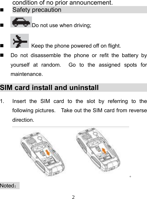   2condition of no prior announcement.  Safety precaution                                  Do not use when driving;    Keep the phone powered off on flight.   Do not disassemble the phone or refit the battery by yourself at random.  Go to the assigned spots for maintenance. SIM card install and uninstall                     1.  Insert the SIM card to the slot by referring to the following pictures.    Take out the SIM card from reverse direction.。 Noted： 