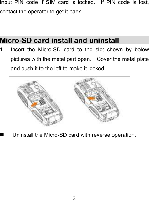   3Input PIN code if SIM card is locked.  If PIN code is lost,  contact the operator to get it back.     Micro-SD card install and uninstall             1.  Insert the Micro-SD card to the slot shown by below pictures with the metal part open.    Cover the metal plate and push it to the left to make it locked.    Uninstall the Micro-SD card with reverse operation.       