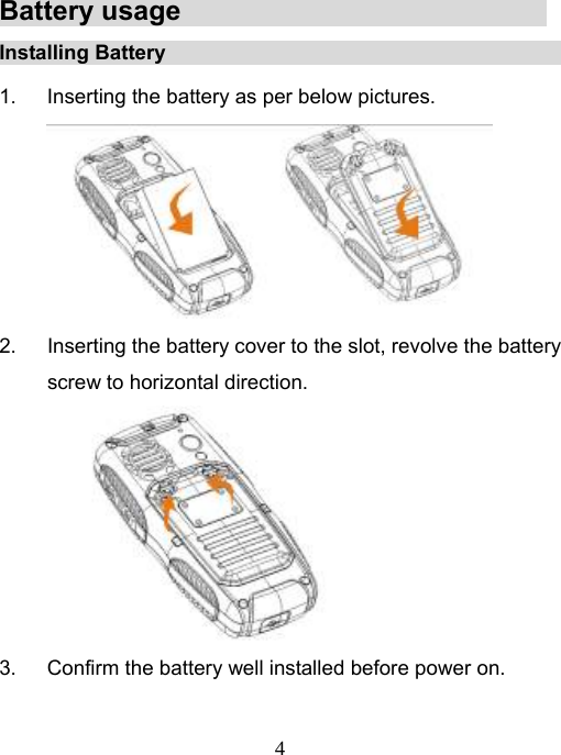   4Battery usage                                 Installing Battery                                             1.  Inserting the battery as per below pictures.  2.  Inserting the battery cover to the slot, revolve the battery screw to horizontal direction.  3.  Confirm the battery well installed before power on.  