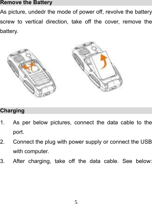   5Remove the Battery                                          As picture, undedr the mode of power off, revolve the battery screw to vertical direction, take off the cover, remove the battery.  Charging                                                    1.  As per below pictures, connect the data cable to the port. 2.  Connect the plug with power supply or connect the USB with computer. 3.  After charging, take off the data cable. See below: 