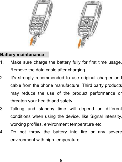   6 Battery maintenance： 1.  Make sure charge the battery fully for first time usage.  Remove the data cable after charging 2.  It’s strongly recommended to use original charger and cable from the phone manufacture. Third party products may reduce the use of the product performance or threaten your health and safety. 3.  Talking and standby time will depend on different conditions when using the device, like Signal intensity, working profiles, environment temperature etc. 4.  Do not throw the battery into fire or any severe environment with high temperature. 