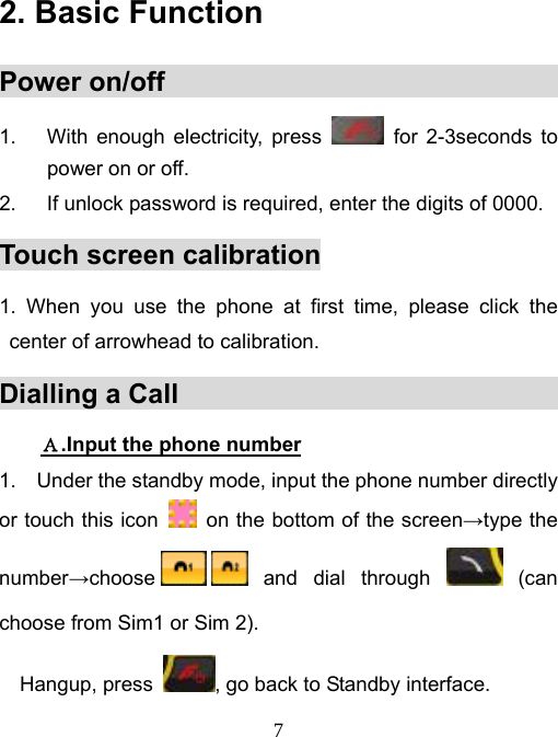   72. Basic Function            Power on/off                                  1.  With enough electricity, press   for 2-3seconds to power on or off. 2.  If unlock password is required, enter the digits of 0000. Touch screen calibration 1. When you use the phone at first time, please click the center of arrowhead to calibration.   Dialling a Call                                 Ａ.Input the phone number 1. Under the standby mode, input the phone number directly or touch this icon    on the bottom of the screen→type the number→choose  and  dial  through   (can choose from Sim1 or Sim 2). Hangup, press  , go back to Standby interface. 