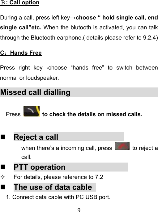   9Ｂ: Call option During a call, press left key→choose “ hold single call, end single call”etc. When the blutooth is activated, you can talk through the Bluetooth earphone.( details please refer to 9.2.4)   C：Hands Free Press right key→choose “hands free” to switch between normal or loudspeaker. Missed call dialling                            Press    to check the details on missed calls.   Reject a call                  when there’s a incoming call, press    to reject a call.  PTT operation                   For details, please reference to 7.2    The use of data cable   1. Connect data cable with PC USB port. 
