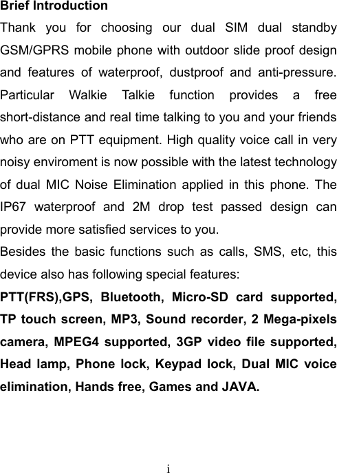   iBrief Introduction Thank you for choosing our dual SIM dual standby GSM/GPRS mobile phone with outdoor slide proof design and features of waterproof, dustproof and anti-pressure.  Particular Walkie Talkie function provides a free short-distance and real time talking to you and your friends who are on PTT equipment. High quality voice call in very noisy enviroment is now possible with the latest technology of dual MIC Noise Elimination applied in this phone. The IP67 waterproof and 2M drop test passed design can provide more satisfied services to you.   Besides the basic functions such as calls, SMS, etc, this device also has following special features:   PTT(FRS),GPS, Bluetooth, Micro-SD card supported, TP touch screen, MP3, Sound recorder, 2 Mega-pixels camera, MPEG4 supported, 3GP video file supported, Head lamp, Phone lock, Keypad lock, Dual MIC voice elimination, Hands free, Games and JAVA.    