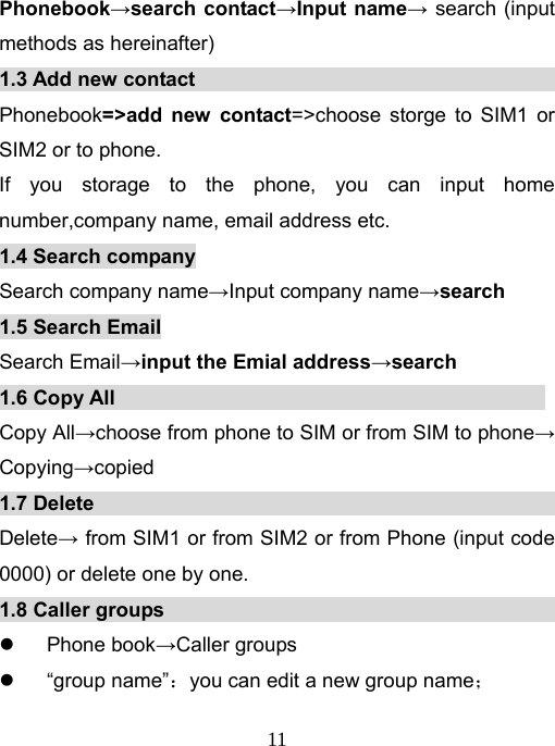   11Phonebook→search contact→Input name→ search (input methods as hereinafter) 1.3 Add new contact                                          Phonebook=&gt;add new contact=&gt;choose storge to SIM1 or SIM2 or to phone.   If you storage to the phone, you can input home number,company name, email address etc.   1.4 Search company Search company name→Input company name→search  1.5 Search Email Search Email→input the Emial address→search 1.6 Copy All                                           Copy All→choose from phone to SIM or from SIM to phone→ Copying→copied 1.7 Delete                                                Delete→ from SIM1 or from SIM2 or from Phone (input code 0000) or delete one by one.   1.8 Caller groups                                             z Phone book→Caller groups z “group name”：you can edit a new group name； 