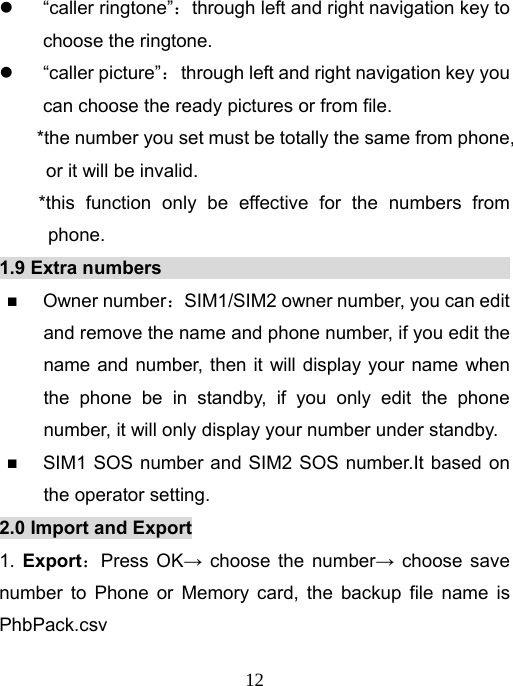   12z “caller ringtone”：through left and right navigation key to choose the ringtone.   z “caller picture”：  through left and right navigation key you can choose the ready pictures or from file. *the number you set must be totally the same from phone, or it will be invalid.   *this function only be effective for the numbers from phone.  1.9 Extra numbers                                           Owner number：SIM1/SIM2 owner number, you can edit and remove the name and phone number, if you edit the name and number, then it will display your name when the phone be in standby, if you only edit the phone number, it will only display your number under standby.  SIM1 SOS number and SIM2 SOS number.It based on the operator setting.   2.0 Import and Export 1.  Export：Press OK→ choose the number→ choose save number to Phone or Memory card, the backup file name is PhbPack.csv 