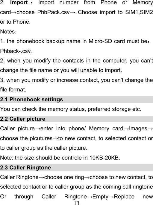   132. Import ：import number from Phone or Memory card→choose PhbPack.csv→ Choose import to SIM1,SIM2 or to Phone.   Notes： 1. the phonebook backup name in Micro-SD card must be：Phback-.csv. 2. when you modify the contacts in the computer, you can’t change the file name or you will unable to import.   3. when you modify or increase contact, you can’t change the file format.   2.1 Phonebook settings                                       You can check the memory status, preferred storage etc. 2.2 Caller picture                                        Caller picture→enter into phone/ Memory card→Images→ choose the picutures→to new contact, to selected contact or to caller group as the caller picture.   Note: the size should be controle in 10KB-20KB.   2.3 Caller Ringtone                                           Caller Ringtone→choose one ring→choose to new contact, to selected contact or to caller group as the coming call ringtone Or through Caller Ringtone→Empty→Replace new 