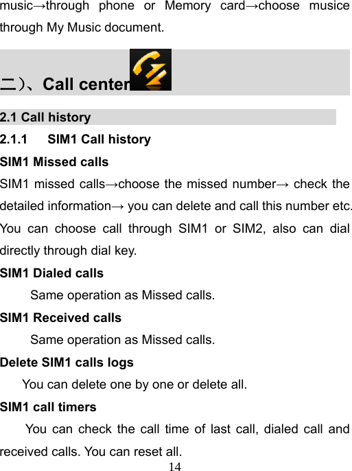   14music→through phone or Memory card→choose musice through My Music document.   二）、Call center                           2.1 Call history                                       2.1.1   SIM1 Call history SIM1 Missed calls SIM1 missed calls→choose the missed number→ check the detailed information→ you can delete and call this number etc. You can choose call through SIM1 or SIM2, also can dial directly through dial key.   SIM1 Dialed calls Same operation as Missed calls. SIM1 Received calls Same operation as Missed calls. Delete SIM1 calls logs You can delete one by one or delete all.  SIM1 call timers   You can check the call time of last call, dialed call and received calls. You can reset all.   