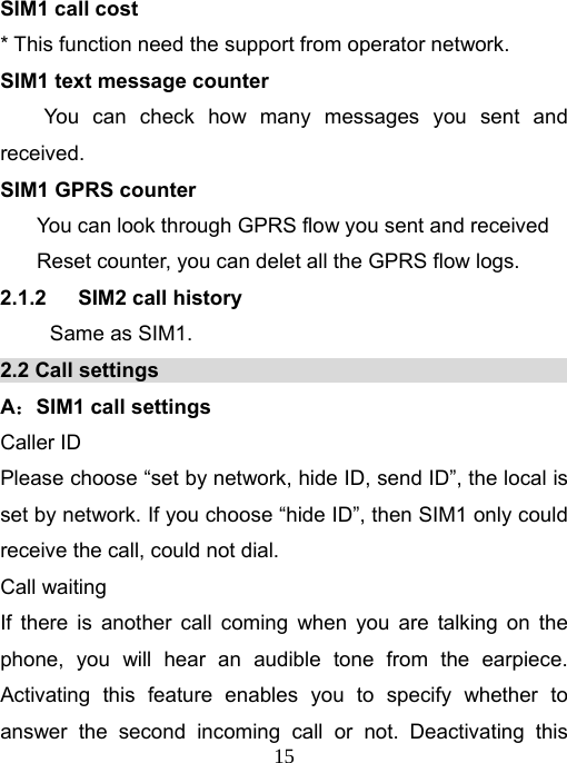   15SIM1 call cost * This function need the support from operator network. SIM1 text message counter   You can check how many messages you sent and received.  SIM1 GPRS counter You can look through GPRS flow you sent and received Reset counter, you can delet all the GPRS flow logs.   2.1.2   SIM2 call history Same as SIM1. 2.2 Call settings                                        A：SIM1 call settings                                     Caller ID Please choose “set by network, hide ID, send ID”, the local is set by network. If you choose “hide ID”, then SIM1 only could receive the call, could not dial. Call waiting If there is another call coming when you are talking on the phone, you will hear an audible tone from the earpiece. Activating this feature enables you to specify whether to answer the second incoming call or not. Deactivating this 